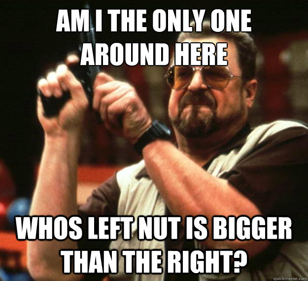 am I the only one 
around here whos left nut is bigger than the right?  Angry Walter