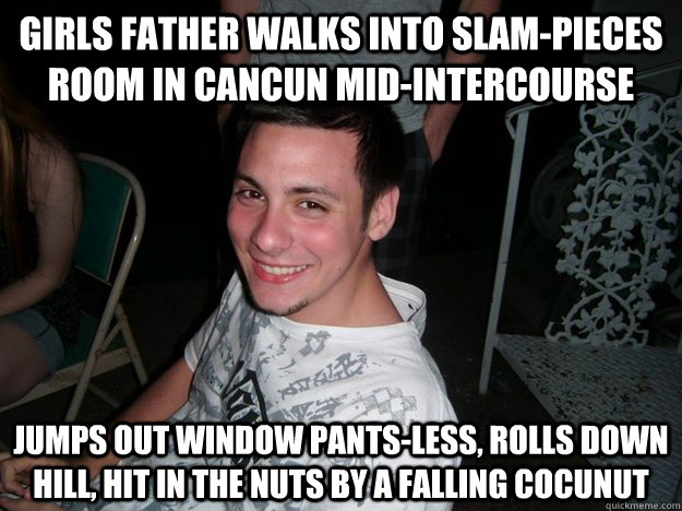 Girls father walks into slam-pieces room in cancun mid-intercourse jumps out window pants-less, rolls down hill, hit in the nuts by a falling cocunut  