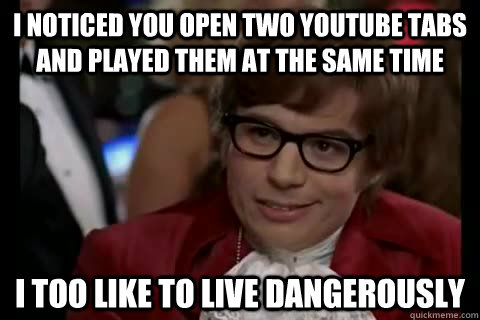 I noticed you open two YouTube tabs and played them at the same time  i too like to live dangerously  Dangerously - Austin Powers