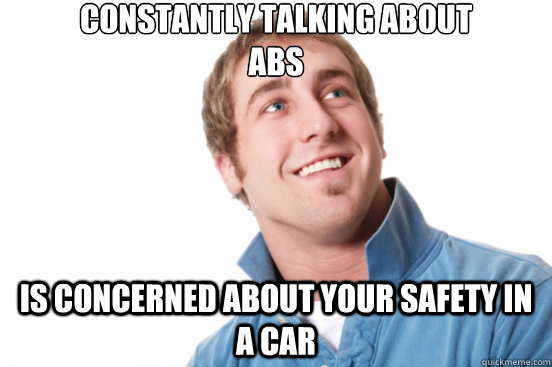 CONstantly talking about 
abs IS concerned about your safety in a car  Misunderstood Douchebag