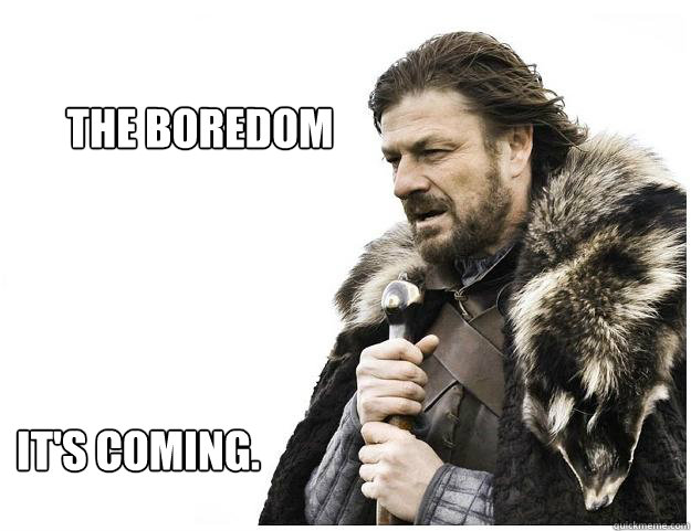 The boredom it's coming.  Imminent Ned