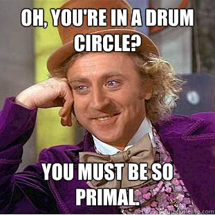 Oh, you're in a drum circle? You must be so primal.  Condescending Wonka