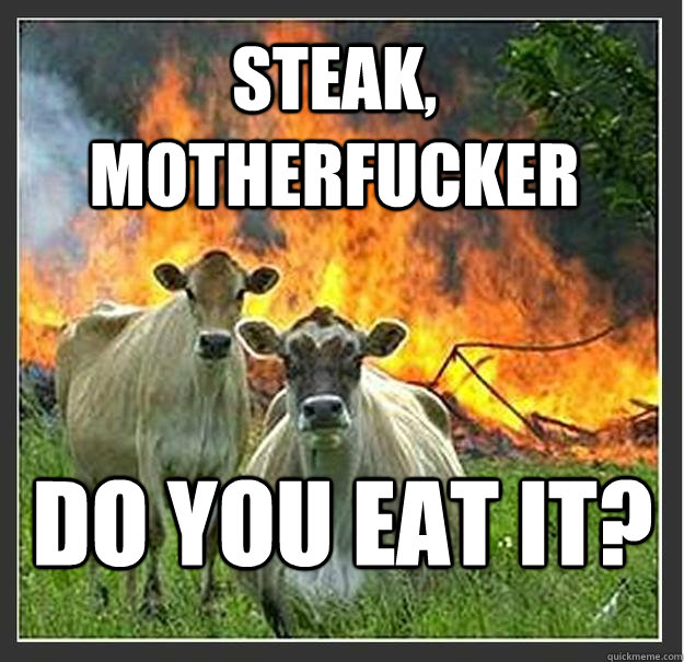 Steak, motherfucker do you eat it?  Evil cows