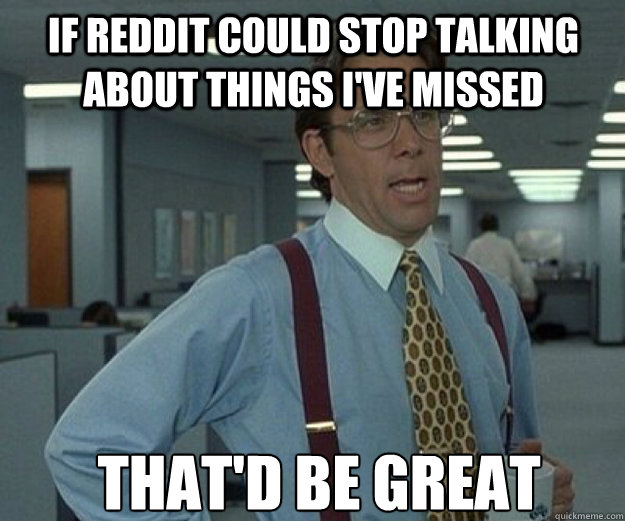 If reddit could stop talking about things i've missed That'd be great  that would be great