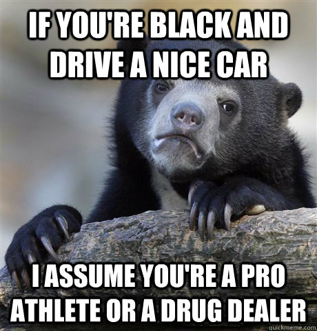 If you're black and drive a nice car i assume you're a pro athlete or a drug dealer - If you're black and drive a nice car i assume you're a pro athlete or a drug dealer  Confession Bear