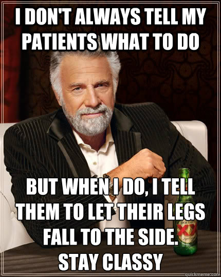 I don't always tell my patients what to do but when I do, I tell them to let their legs fall to the side. 
Stay Classy - I don't always tell my patients what to do but when I do, I tell them to let their legs fall to the side. 
Stay Classy  The Most Interesting Man In The World