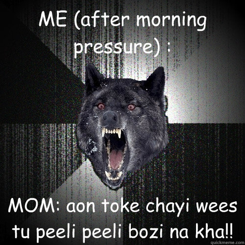 ME (after morning pressure) : MOM: aon toke chayi wees tu peeli peeli bozi na kha!!  Insanity Wolf