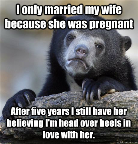 I only married my wife because she was pregnant After five years I still have her believing I'm head over heels in love with her. - I only married my wife because she was pregnant After five years I still have her believing I'm head over heels in love with her.  Confession Bear