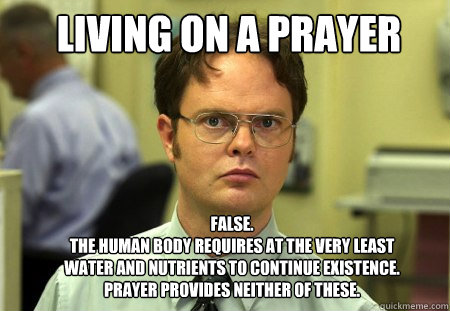 Living on a prayer FALSE.  
the human body requires at the very least water and nutrients to continue existence. prayer provides neither of these. - Living on a prayer FALSE.  
the human body requires at the very least water and nutrients to continue existence. prayer provides neither of these.  Schrute