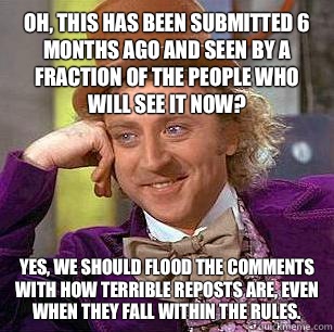 Oh, this has been submitted 6 months ago and seen by a fraction of the people who will see it now? Yes, we should flood the comments with how terrible reposts are, even when they fall within the rules.   Condescending Wonka