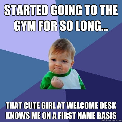 Started going to the gym for so long... That cute girl at welcome desk knows me on a first name basis  Success Kid