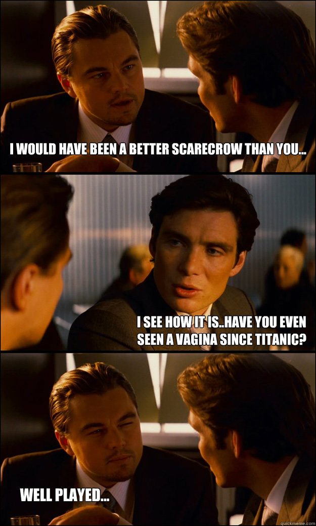 I would have been a better scarecrow than you... I see how it is..Have you even seen a vagina since titanic? Well played...   Inception