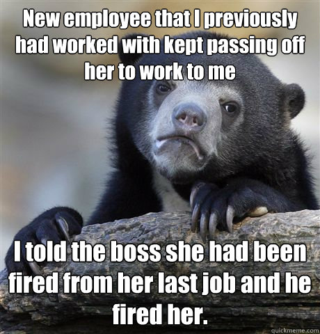 New employee that I previously  had worked with kept passing off her to work to me I told the boss she had been fired from her last job and he fired her.   Confession Bear