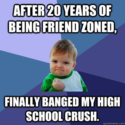 After 20 years of being friend zoned, Finally banged my high school crush.   Success Kid