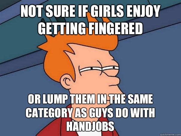 not sure if girls enjoy getting fingered  Or lump them in the same category as guys do with handjobs  Futurama Fry