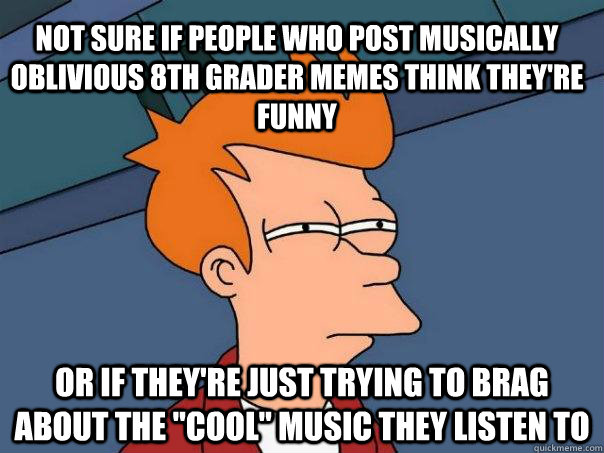 Not sure if people who post musically oblivious 8th grader memes think they're funny Or if they're just trying to brag about the 