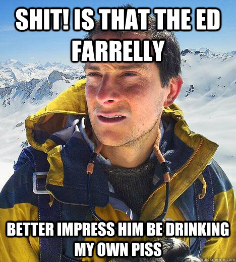 Shit! Is that the ed Farrelly  better impress him be drinking my own piss  Bear Grylls