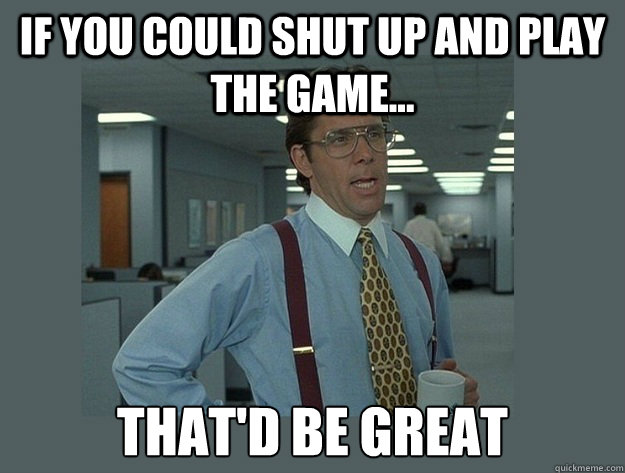 if you could shut up and play the game... That'd be great  Office Space Lumbergh