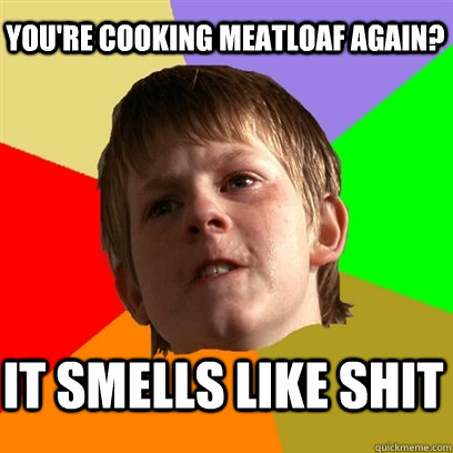 you're cooking meatloaf again? it smells like shit  Angry School Boy