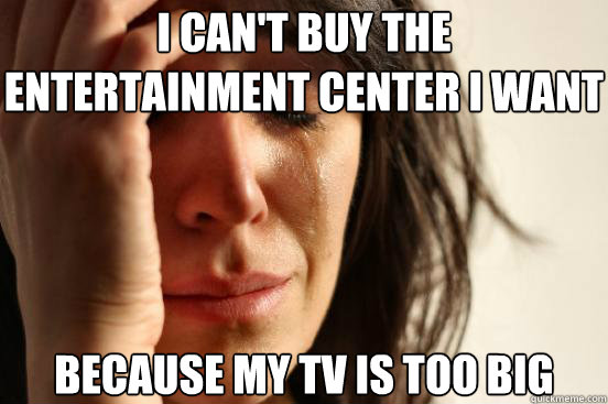 I can't buy the entertainment center i want because my tv is too big  First World Problems