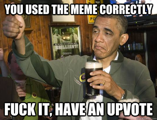 you used the meme correctly fuck it, have an upvote  