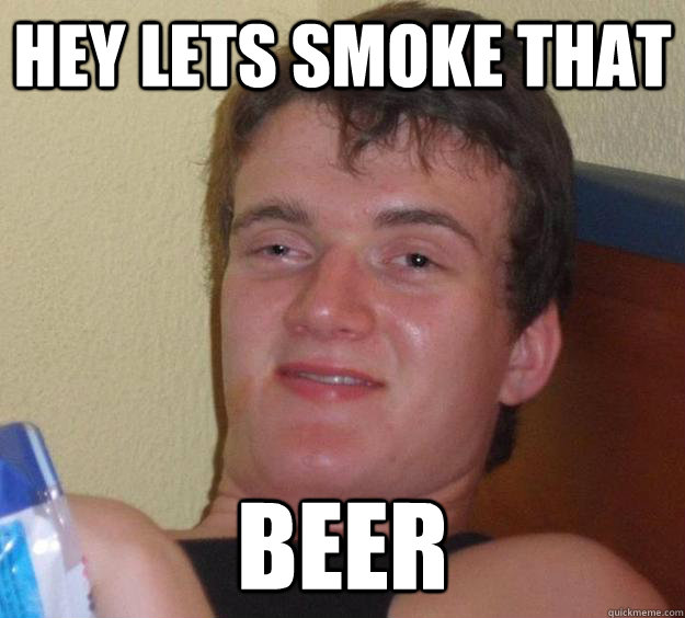 hey lets smoke that  beer  10 Guy