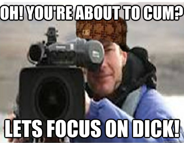 OH! you're about to cum? Lets focus on dick!  Scumbag Cameraman