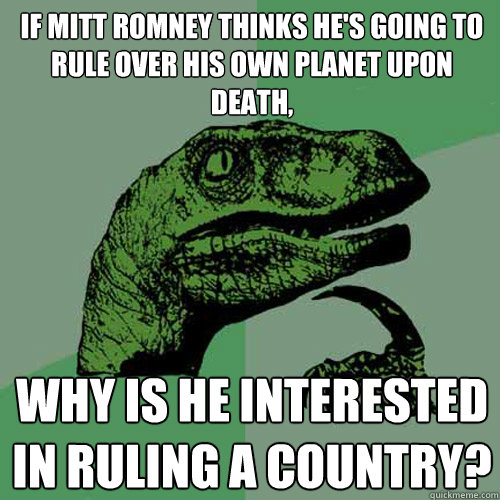 If Mitt Romney thinks he's going to rule over his own planet upon death, Why is he interested in ruling a country?  Philosoraptor