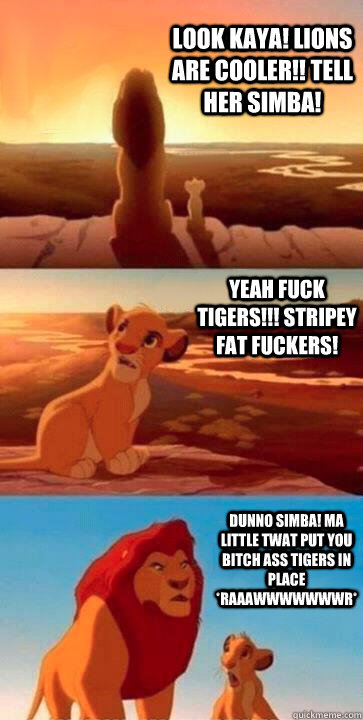 Look kaya! Lions are cooler!! Tell her simba! YEAH FUCK TIGERS!!! STRIPEY FAT FUCKERS!  DUNNO SIMBA! MA LITTLE TWAT PUT YOU BITCH ASS TIGERS IN PLACE *RAAAWWWWWWWR* - Look kaya! Lions are cooler!! Tell her simba! YEAH FUCK TIGERS!!! STRIPEY FAT FUCKERS!  DUNNO SIMBA! MA LITTLE TWAT PUT YOU BITCH ASS TIGERS IN PLACE *RAAAWWWWWWWR*  SIMBA