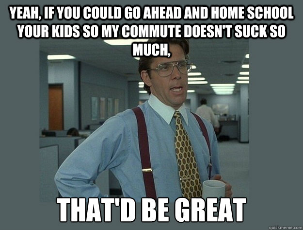 Yeah, if you could go ahead and home school your kids so my commute doesn't suck so much, That'd be great  Office Space Lumbergh