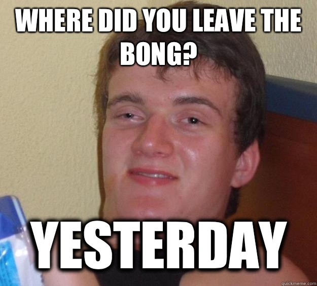 Where did you leave the bong? yesterday - Where did you leave the bong? yesterday  10 Guy