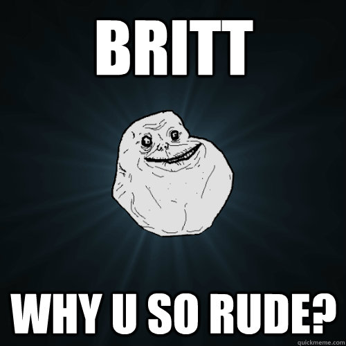 BRITT WHY U SO RUDE?  Forever Alone