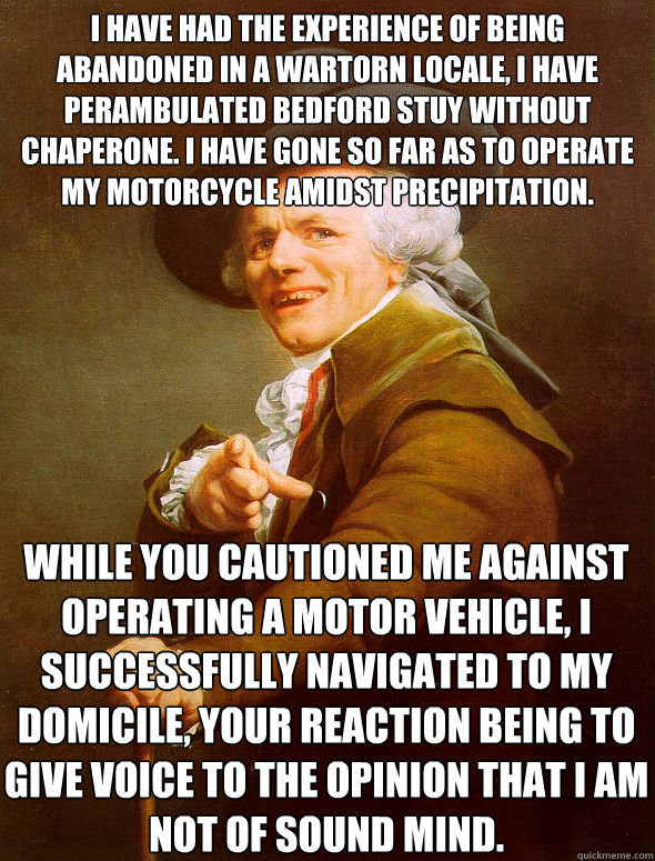 I have had the experience of being abandoned in a wartorn locale, I have perambulated Bedford Stuy without chaperone. I have gone so far as to operate my motorcycle amidst precipitation. While you cautioned me against operating a motor vehicle, I successf  