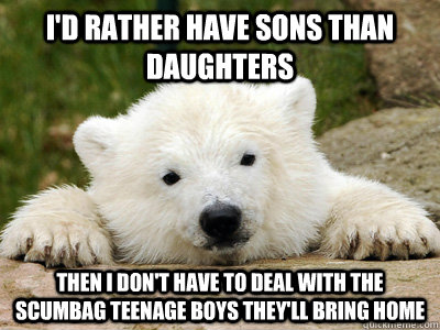 I'd rather have sons than daughters then i don't have to deal with the scumbag teenage boys they'll bring home  Popular Opinion Polar Bear