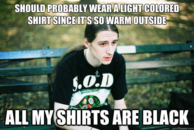 should probably wear a light colored shirt since it's so warm outside all my shirts are black  First World Metal Problems