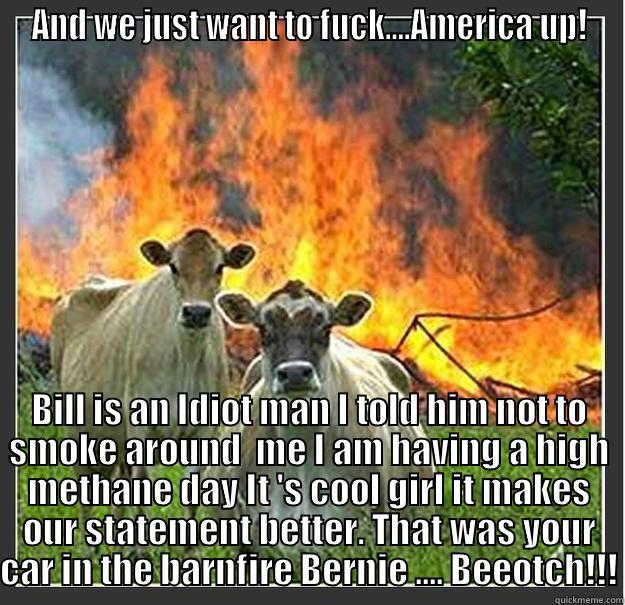 AND WE JUST WANT TO FUCK....AMERICA UP! BILL IS AN IDIOT MAN I TOLD HIM NOT TO SMOKE AROUND  ME I AM HAVING A HIGH METHANE DAY IT 'S COOL GIRL IT MAKES OUR STATEMENT BETTER. THAT WAS YOUR CAR IN THE BARNFIRE BERNIE .... BEEOTCH!!! Evil cows