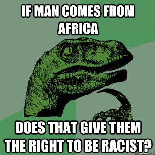 If man comes from Africa Does that give them the right to be racist?  Philosoraptor