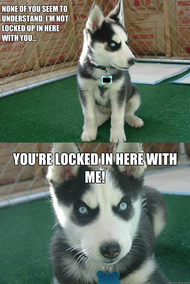 None of you seem to 
understand. I'm not 
locked up in here 
with you... YOU'RE LOCKED IN HERE WITH ME! - None of you seem to 
understand. I'm not 
locked up in here 
with you... YOU'RE LOCKED IN HERE WITH ME!  Insanity puppy