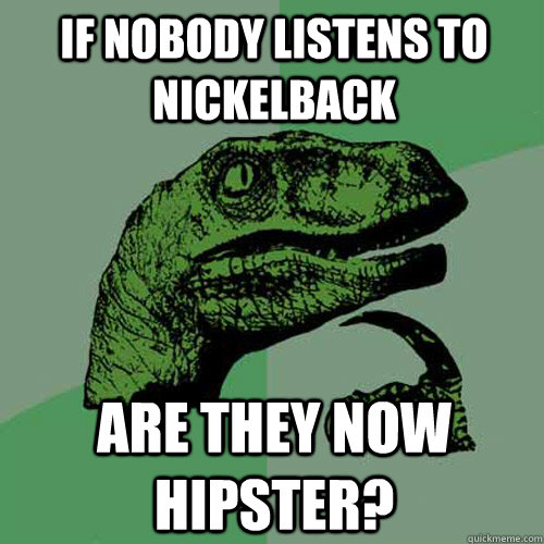 if nobody listens to nickelback are they now hipster?  Philosoraptor