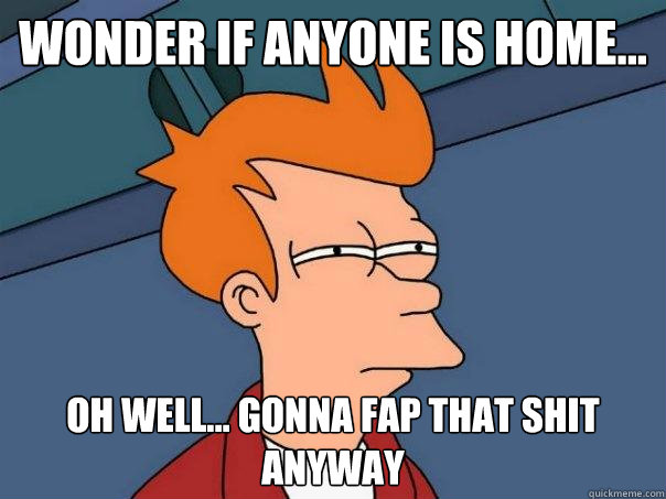 Wonder if anyone is home... oh well... gonna fap that shit anyway  Futurama Fry