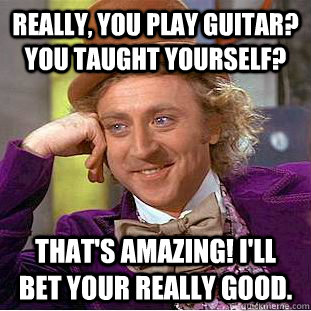 Really, you play guitar? You taught yourself? That's amazing! I'll bet your really good. - Really, you play guitar? You taught yourself? That's amazing! I'll bet your really good.  Condescending Wonka