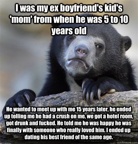 I was my ex boyfriend's kid's 'mom' from when he was 5 to 10 years old He wanted to meet up with me 15 years later, he ended up telling me he had a crush on me, we got a hotel room, got drunk and fucked. He told me he was happy he was finally with someone  Confession Bear