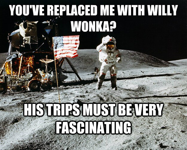 you've replaced me with willy wonka? his trips must be very fascinating  Unimpressed Astronaut