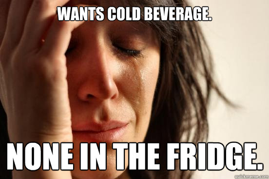 Wants cold beverage. None in the fridge.  First World Problems