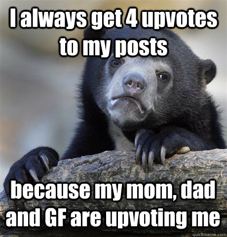 I always get 4 upvotes to my posts because my mom, dad and GF are upvoting me  Confession Bear