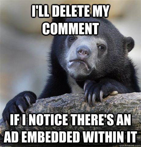 I'll delete my comment If I notice there's an ad embedded within it  Confession Bear