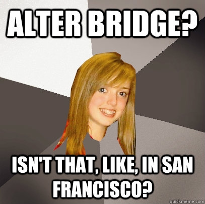 Alter bridge? isn't that, like, in san francisco?  Musically Oblivious 8th Grader