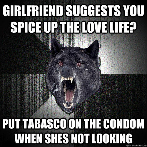 Girlfriend suggests you spice up the love life? put tabasco on the condom when shes not looking  