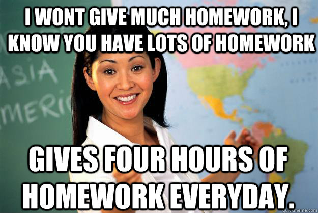 I wont give much homework, i know you have lots of homework Gives four hours of homework everyday. - I wont give much homework, i know you have lots of homework Gives four hours of homework everyday.  Unhelpful High School Teacher