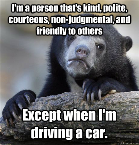 I'm a person that's kind, polite, courteous, non-judgmental, and friendly to others Except when I'm driving a car.  Confession Bear